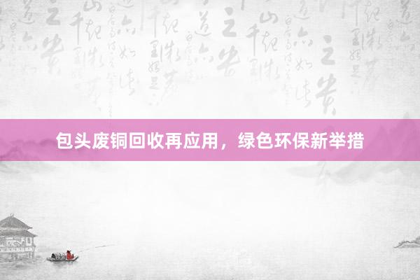 包头废铜回收再应用，绿色环保新举措